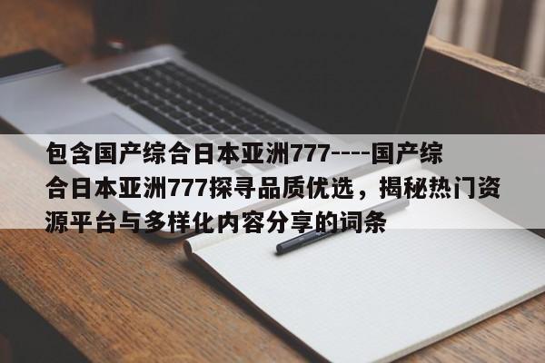 包含国产综合日本亚洲777----国产综合日本亚洲777探寻品质优选,揭秘热门资源平台与多样化内容分享的词条