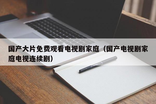 国产大片免费观看电视剧家庭(国产电视剧家庭电视连续剧)