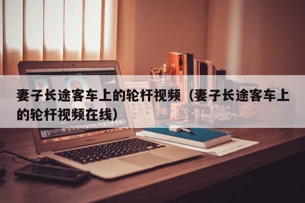 妻子长途客车上的轮杆视频(妻子长途客车上的轮杆视频在线)