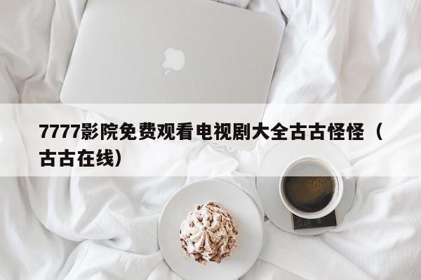 7777影院免费观看电视剧大全古古怪怪(古古在线)