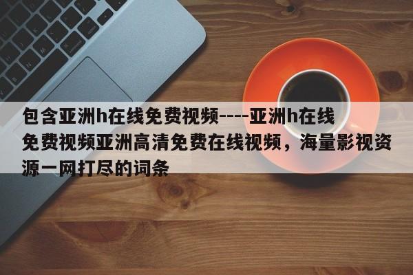 包含亚洲h在线免费视频----亚洲h在线免费视频亚洲高清免费在线视频,海量影视资源一网打尽的词条