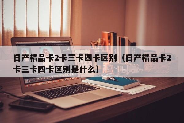 日产精品卡2卡三卡四卡区别(日产精品卡2卡三卡四卡区别是什么)