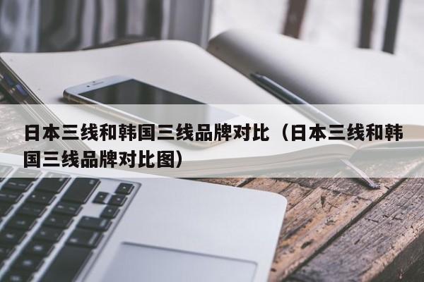 日本三线和韩国三线品牌对比(日本三线和韩国三线品牌对比图)