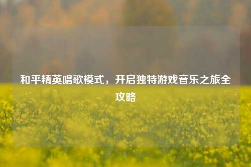 和平精英唱歌模式，开启独特游戏音乐之旅全攻略