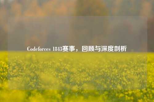 Codeforces 1843赛事，回顾与深度剖析
