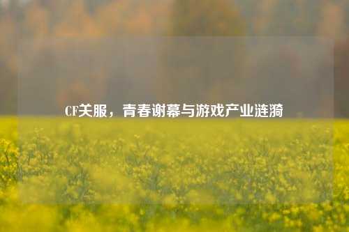 CF关服，青春谢幕与游戏产业涟漪