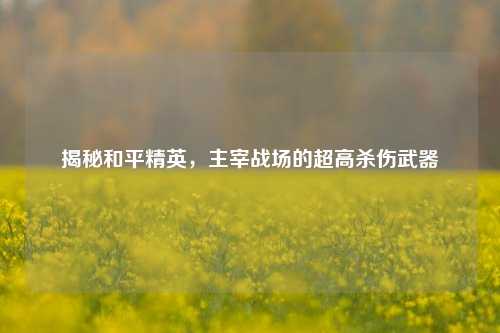 揭秘和平精英,主宰战场的超高杀伤武器