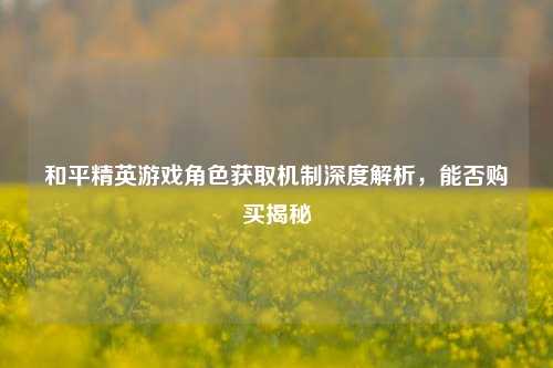 和平精英游戏角色获取机制深度解析,能否购买揭秘