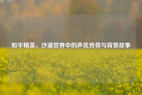 和平精英,沙漠世界中的声优传奇与背景故事