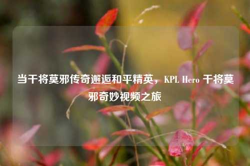 当干将莫邪传奇邂逅和平精英,KPL Hero 干将莫邪奇妙视频之旅