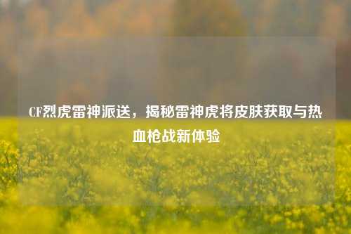 CF烈虎雷神派送,揭秘雷神虎将皮肤获取与热血枪战新体验