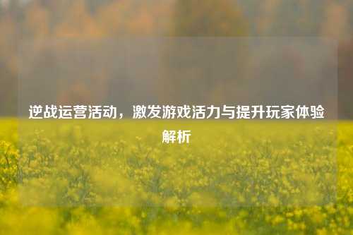 逆战运营活动,激发游戏活力与提升玩家体验解析