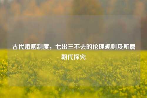古代婚姻制度,七出三不去的伦理规则及所属朝代探究