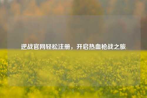 逆战官网轻松注册，开启热血枪战之旅