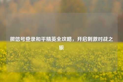 微信号登录和平精英全攻略，开启***对战之旅