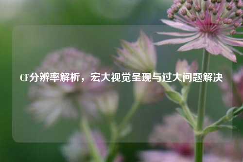 CF分辨率解析,宏大视觉呈现与过大问题解决