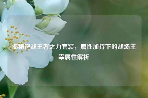 揭秘逆战王者之力套装,属性加持下的战场主宰属性解析