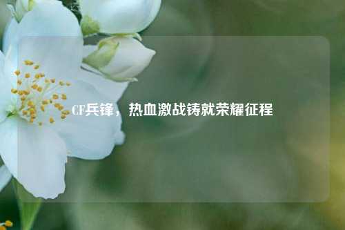CF兵锋,热血激战铸就荣耀征程