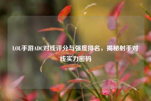 LOL手游ADC对线评分与强度排名,揭秘射手对线实力密码