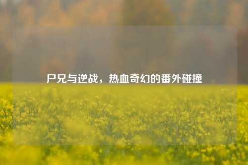 尸兄与逆战,热血奇幻的番外碰撞