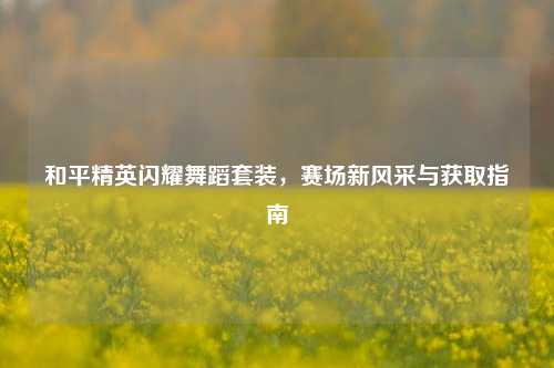 和平精英闪耀舞蹈套装,赛场新风采与获取指南