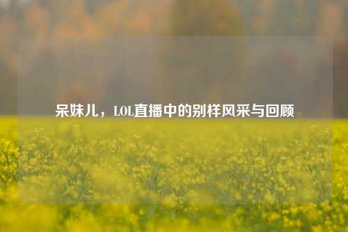 呆妹儿,LOL直播中的别样风采与回顾