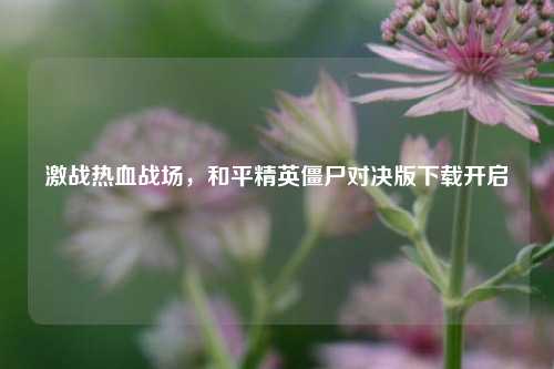 激战热血战场,和平精英僵尸对决版下载开启