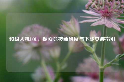 超级人机LOL,探索竞技新维度与下载安装指引