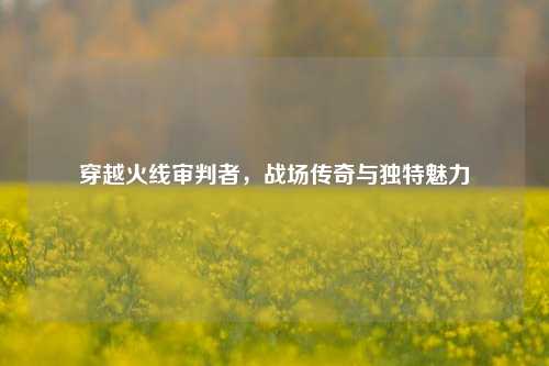 穿越火线审判者,战场传奇与独特魅力