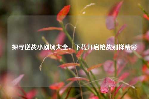 探寻逆战小剧场大全,下载开启枪战别样精彩