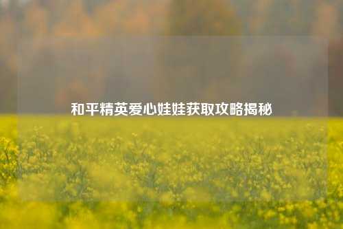 和平精英爱心娃娃获取攻略揭秘