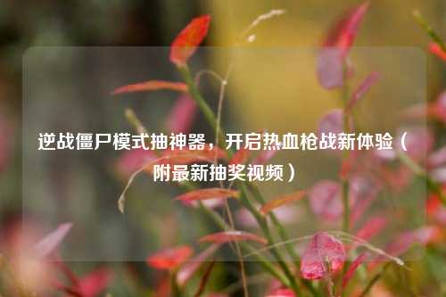 逆战僵尸模式抽神器,开启热血枪战新体验(附最新抽奖视频)