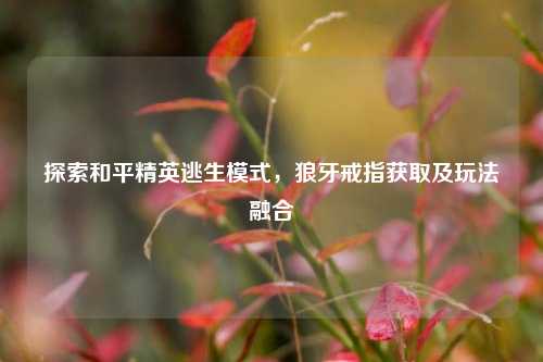探索和平精英逃生模式,狼牙戒指获取及玩法融合