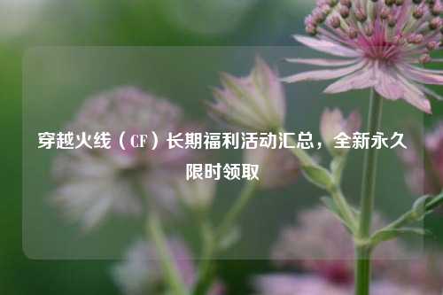 穿越火线(CF)长期福利活动汇总,全新永久限时领取