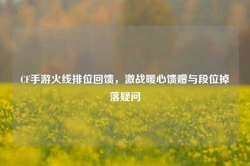 CF手游火线排位回馈,激战暖心馈赠与段位掉落疑问