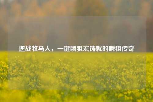 逆战牧马人,一键瞬狙宏铸就的瞬狙传奇
