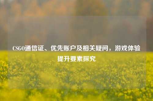 CSGO通信证、优先账户及相关疑问,游戏体验提升要素探究