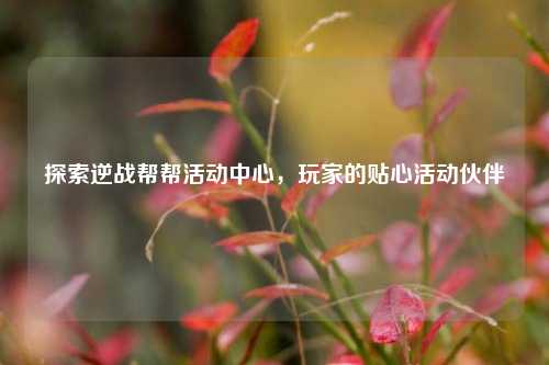 探索逆战帮帮活动中心,玩家的贴心活动伙伴