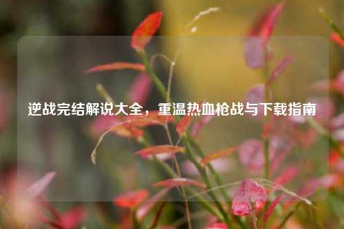 逆战完结解说大全,重温热血枪战与下载指南