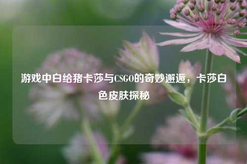 游戏中白给猪卡莎与CSGO的奇妙邂逅,卡莎白色皮肤探秘