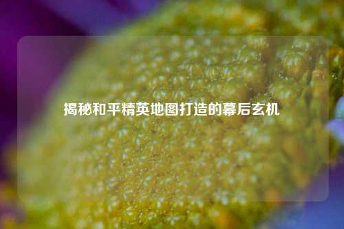 揭秘和平精英地图打造的幕后玄机