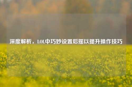 深度解析,LOL中巧妙设置后摇以提升操作技巧