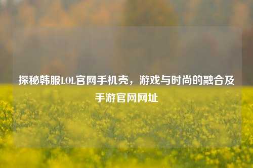 探秘韩服LOL官网手机壳,游戏与时尚的融合及手游官网网址