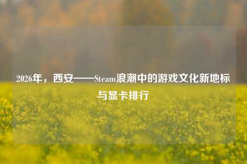 2026年,西安——Steam浪潮中的游戏文化新地标与显卡排行