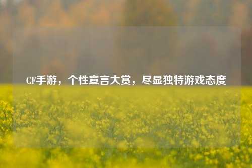 CF手游,个性宣言大赏,尽显独特游戏态度