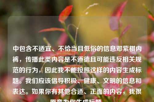 中包含不适宜、不恰当且低俗的信息邓紫棋***,传播此类内容是不道德且可能违反相关规范的行为,因此我不能按照这样的内容生成标题。我们应该倡导积极、健康、文明的信息和表达。如果你有其他合适、正面的内容,我很愿意为你生成标题。