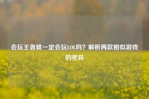会玩王者就一定会玩LOL吗?解析两款相似游戏的差异
