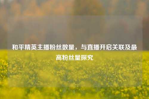 和平精英主播粉丝数量,与直播开启关联及更高粉丝量探究